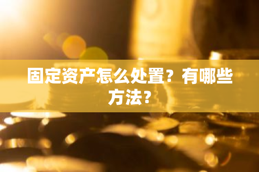 固定资产怎么处置？有哪些方法？