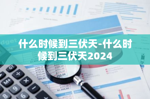什么时候到三伏天-什么时候到三伏天2024