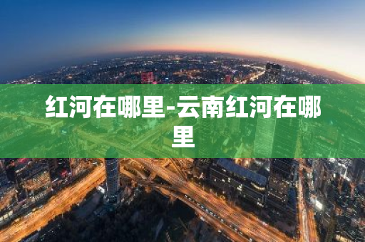 红河在哪里-云南红河在哪里