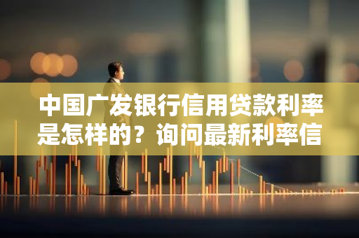 中国广发银行信用贷款利率是怎样的？询问最新利率信息！