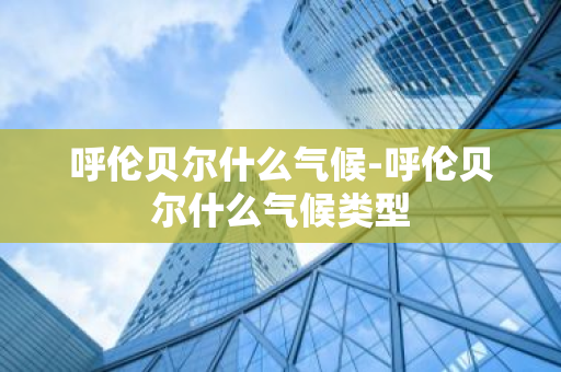 呼伦贝尔什么气候-呼伦贝尔什么气候类型