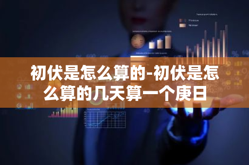 初伏是怎么算的-初伏是怎么算的几天算一个庚日