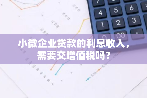 小微企业贷款的利息收入，需要交增值税吗？