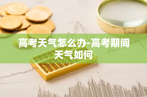 高考天气怎么办-高考期间天气如何
