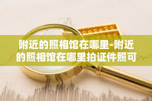 附近的照相馆在哪里-附近的照相馆在哪里拍证件照可以提供回执单