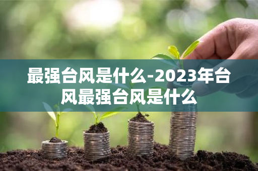 最强台风是什么-2023年台风最强台风是什么