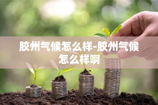 胶州气候怎么样-胶州气候怎么样啊