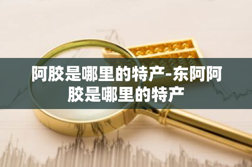阿胶是哪里的特产-东阿阿胶是哪里的特产