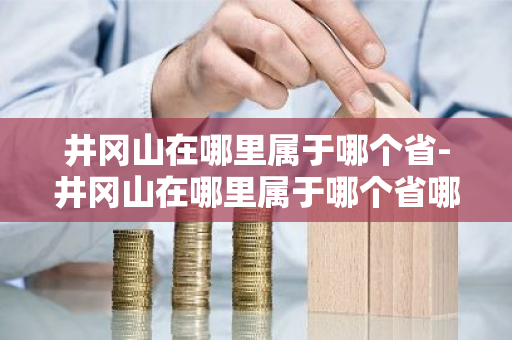 井冈山在哪里属于哪个省-井冈山在哪里属于哪个省哪个市