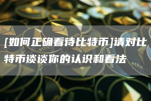 [如何正确看待比特币]请对比特币谈谈你的认识和看法