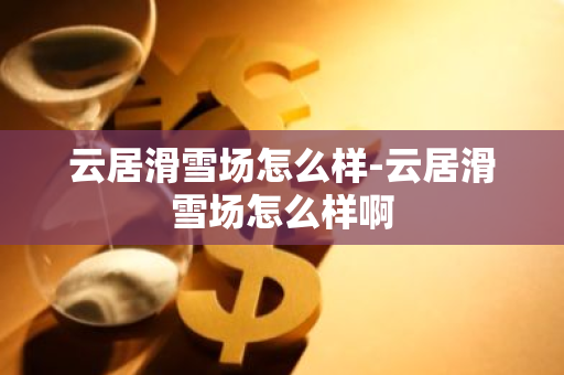 云居滑雪场怎么样-云居滑雪场怎么样啊