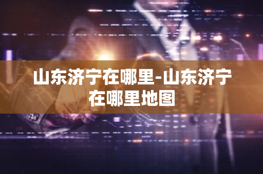 山东济宁在哪里-山东济宁在哪里地图