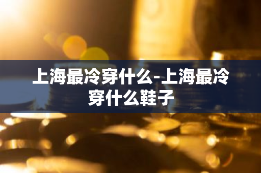 上海最冷穿什么-上海最冷穿什么鞋子