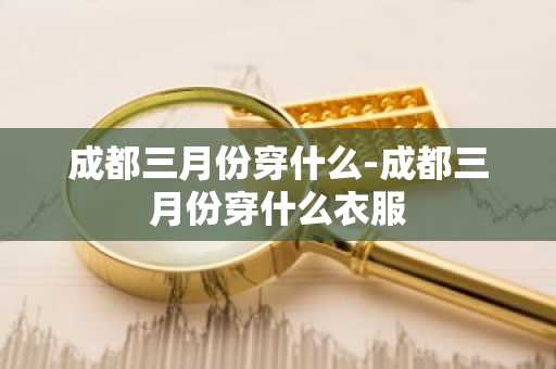 成都三月份穿什么-成都三月份穿什么衣服