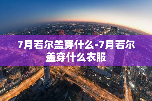7月若尔盖穿什么-7月若尔盖穿什么衣服