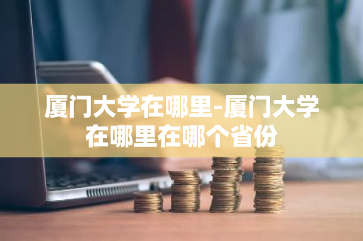 厦门大学在哪里-厦门大学在哪里在哪个省份