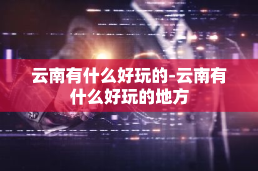 云南有什么好玩的-云南有什么好玩的地方