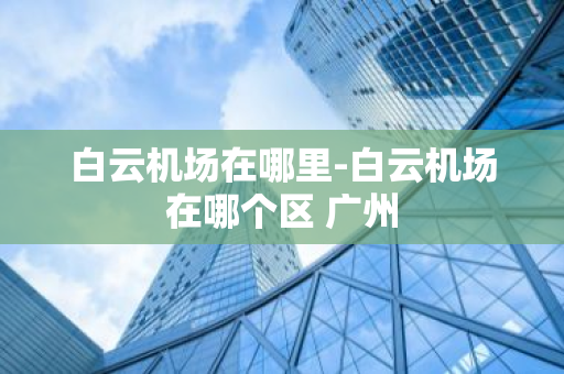 白云机场在哪里-白云机场在哪个区 广州