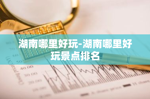 湖南哪里好玩-湖南哪里好玩景点排名
