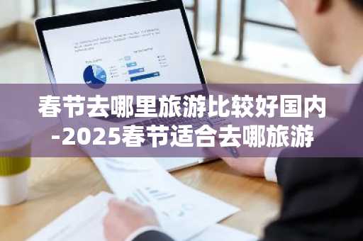 春节去哪里旅游比较好国内-2025春节适合去哪旅游