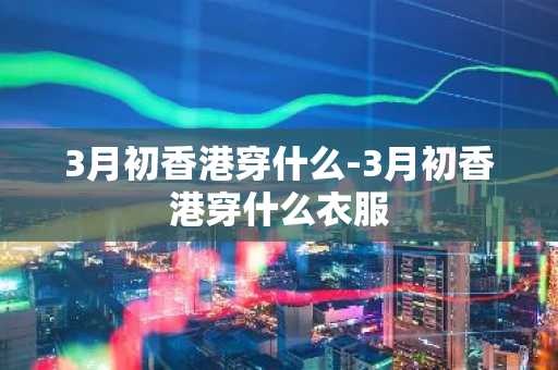 3月初香港穿什么-3月初香港穿什么衣服