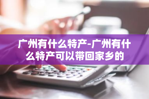 广州有什么特产-广州有什么特产可以带回家乡的