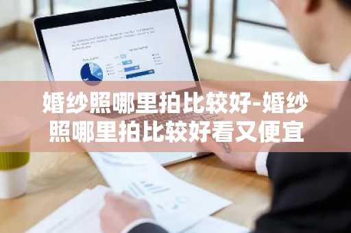 婚纱照哪里拍比较好-婚纱照哪里拍比较好看又便宜