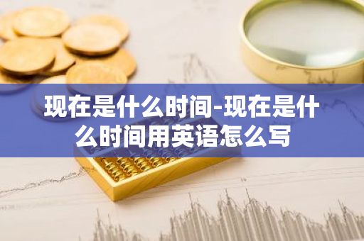现在是什么时间-现在是什么时间用英语怎么写