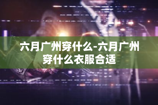 六月广州穿什么-六月广州穿什么衣服合适