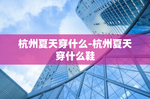 杭州夏天穿什么-杭州夏天穿什么鞋
