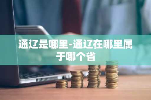 通辽是哪里-通辽在哪里属于哪个省