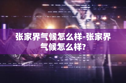 张家界气候怎么样-张家界气候怎么样?