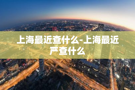 上海最近查什么-上海最近严查什么