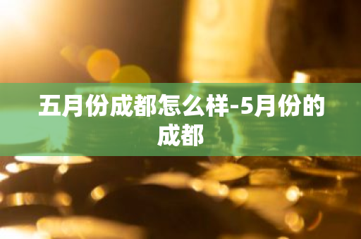 五月份成都怎么样-5月份的成都