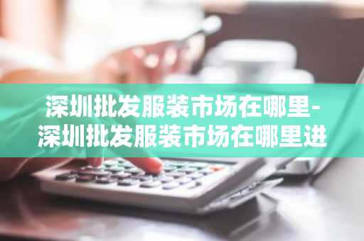 深圳批发服装市场在哪里-深圳批发服装市场在哪里进货