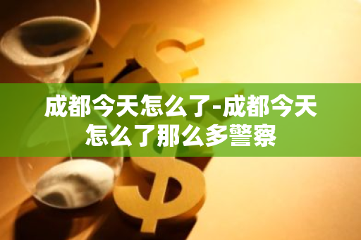 成都今天怎么了-成都今天怎么了那么多警察