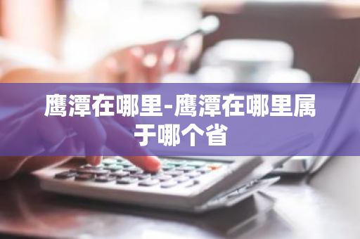 鹰潭在哪里-鹰潭在哪里属于哪个省