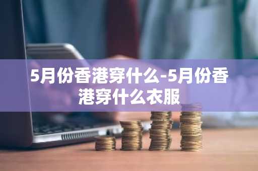 5月份香港穿什么-5月份香港穿什么衣服