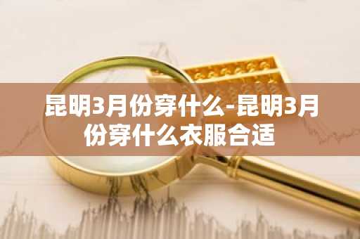 昆明3月份穿什么-昆明3月份穿什么衣服合适