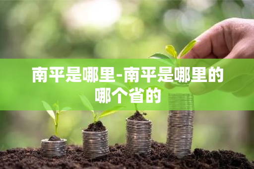 南平是哪里-南平是哪里的哪个省的