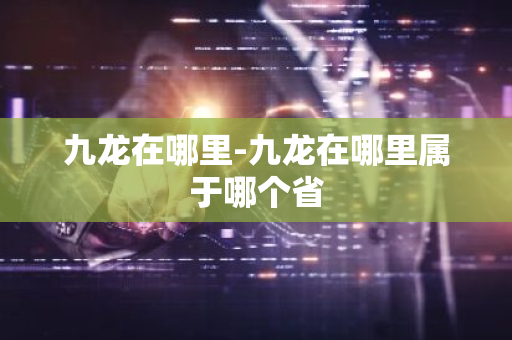 九龙在哪里-九龙在哪里属于哪个省