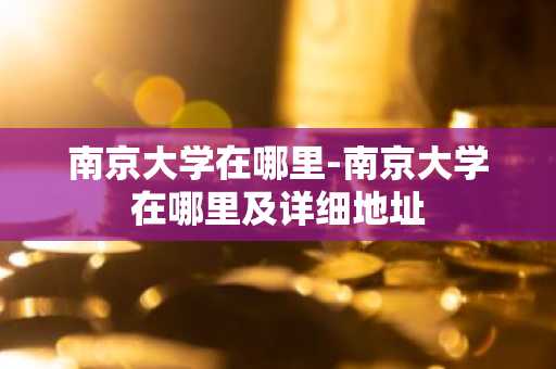 南京大学在哪里-南京大学在哪里及详细地址