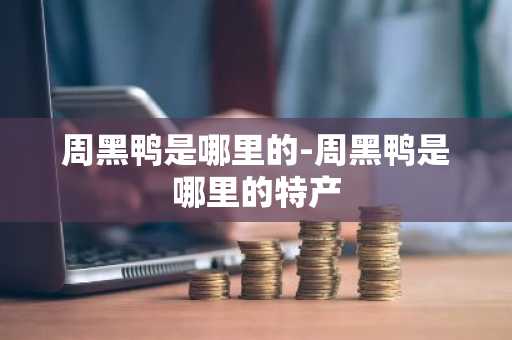 周黑鸭是哪里的-周黑鸭是哪里的特产