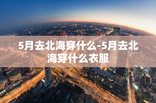 5月去北海穿什么-5月去北海穿什么衣服