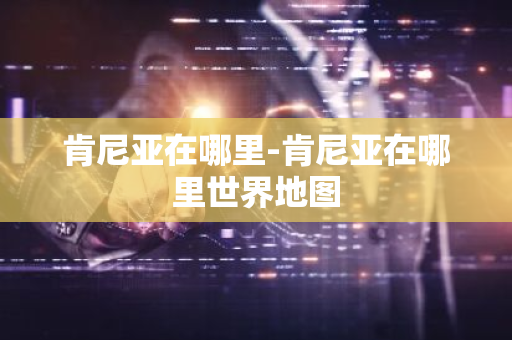 肯尼亚在哪里-肯尼亚在哪里世界地图