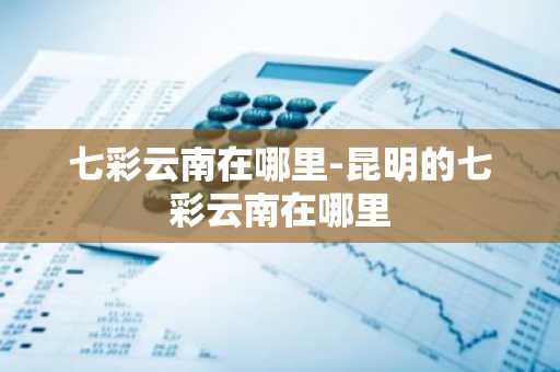 七彩云南在哪里-昆明的七彩云南在哪里
