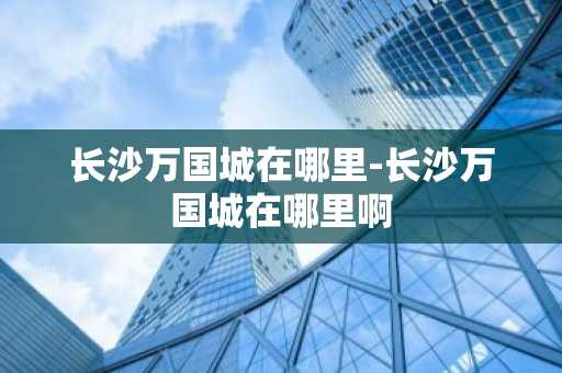 长沙万国城在哪里-长沙万国城在哪里啊