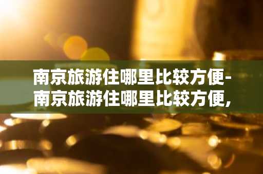 南京旅游住哪里比较方便-南京旅游住哪里比较方便,离高铁站地铁站