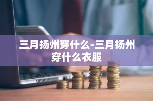 三月扬州穿什么-三月扬州穿什么衣服