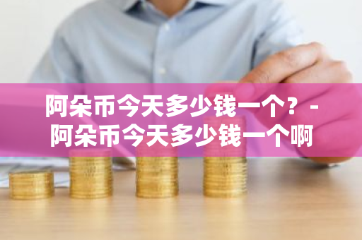 阿朵币今天多少钱一个？-阿朵币今天多少钱一个啊
